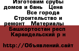  Изготовим срубы домов и бань › Цена ­ 1 000 - Все города Строительство и ремонт » Материалы   . Башкортостан респ.,Караидельский р-н